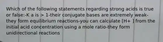 Which of the following statements regarding strong acids is true or false:-K a is > 1-their conjugate bases are extremely weak-they form equilibrium reactions-you can calculate [H+ ] from the initial acid concentration using a mole ratio-they form unidirectional reactions