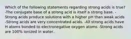 Which of the following statements regarding strong acids is true? -The conjugate base of a strong acid is itself a strong base. -Strong acids produce solutions with a higher pH than weak acids -Strong acids are very concentrated acids. -All strong acids have H atoms bonded to electronegative oxygen atoms -Strong acids are 100% ionized in water..