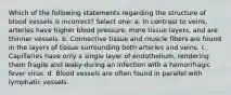 Which of the following statements regarding the structure of blood vessels is incorrect? Select one: a. In contrast to veins, arteries have higher blood pressure, more tissue layers, and are thinner vessels. b. Connective tissue and muscle fibers are found in the layers of tissue surrounding both arteries and veins. c. Capillaries have only a single layer of endothelium, rendering them fragile and leaky during an infection with a hemorrhagic fever virus. d. Blood vessels are often found in parallel with lymphatic vessels.