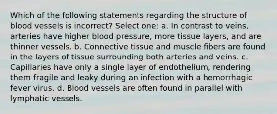 Which of the following statements regarding the structure of blood vessels is incorrect? Select one: a. In contrast to veins, arteries have higher blood pressure, more tissue layers, and are thinner vessels. b. Connective tissue and muscle fibers are found in the layers of tissue surrounding both arteries and veins. c. Capillaries have only a single layer of endothelium, rendering them fragile and leaky during an infection with a hemorrhagic fever virus. d. Blood vessels are often found in parallel with lymphatic vessels.