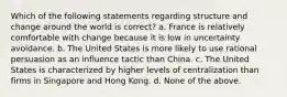 Which of the following statements regarding structure and change around the world is correct? a. France is relatively comfortable with change because it is low in uncertainty avoidance. b. The United States is more likely to use rational persuasion as an influence tactic than China. c. The United States is characterized by higher levels of centralization than firms in Singapore and Hong Kong. d. None of the above.