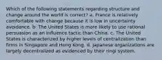 Which of the following statements regarding structure and change around the world is correct? a. France is relatively comfortable with change because it is low in uncertainty avoidance. b. The United States is more likely to use rational persuasion as an influence tactic than China. c. The United States is characterized by higher levels of centralization than firms in Singapore and Hong Kong. d. Japanese organizations are largely decentralized as evidenced by their ringi system.