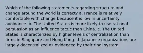 Which of the following statements regarding structure and change around the world is correct? a. France is relatively comfortable with change because it is low in uncertainty avoidance. b. The United States is more likely to use rational persuasion as an influence tactic than China. c. The United States is characterized by higher levels of centralization than firms in Singapore and Hong Kong. d. Japanese organizations are largely decentralized as evidenced by their ringi system.