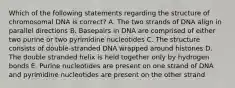 Which of the following statements regarding the structure of chromosomal DNA is correct? A. The two strands of DNA align in parallel directions B. Basepairs in DNA are comprised of either two purine or two pyrimidine nucleotides C. The structure consists of double-stranded DNA wrapped around histones D. The double stranded helix is held together only by hydrogen bonds E. Purine nucleotides are present on one strand of DNA and pyrimidine nucleotides are present on the other strand