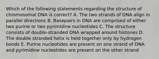 Which of the following statements regarding the structure of chromosomal DNA is correct? A. The two strands of DNA align in parallel directions B. Basepairs in DNA are comprised of either two purine or two pyrimidine nucleotides C. The structure consists of double-stranded DNA wrapped around histones D. The double stranded helix is held together only by hydrogen bonds E. Purine nucleotides are present on one strand of DNA and pyrimidine nucleotides are present on the other strand