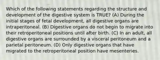 Which of the following statements regarding the structure and development of the digestive system is TRUE? (A) During the initial stages of fetal development, all digestive organs are intraperitoneal. (B) Digestive organs do not begin to migrate into their retroperitoneal positions until after birth. (C) In an adult, all digestive organs are surrounded by a visceral peritoneum and a parietal peritoneum. (D) Only digestive organs that have migrated to the retroperitoneal position have mesenteries.