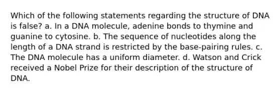 Which of the following statements regarding the structure of DNA is false? a. In a DNA molecule, adenine bonds to thymine and guanine to cytosine. b. The sequence of nucleotides along the length of a DNA strand is restricted by the base-pairing rules. c. The DNA molecule has a uniform diameter. d. Watson and Crick received a Nobel Prize for their description of the structure of DNA.