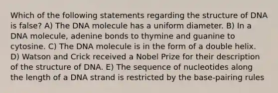 Which of the following statements regarding the structure of DNA is false? A) The DNA molecule has a uniform diameter. B) In a DNA molecule, adenine bonds to thymine and guanine to cytosine. C) The DNA molecule is in the form of a double helix. D) Watson and Crick received a Nobel Prize for their description of the structure of DNA. E) The sequence of nucleotides along the length of a DNA strand is restricted by the base-pairing rules