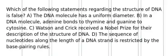 Which of the following statements regarding the structure of DNA is false? A) The DNA molecule has a uniform diameter. B) In a DNA molecule, adenine bonds to thymine and guanine to cytosine. C) Watson and Crick received a Nobel Prize for their description of the structure of DNA. D) The sequence of nucleotides along the length of a DNA strand is restricted by the base-pairing rules.