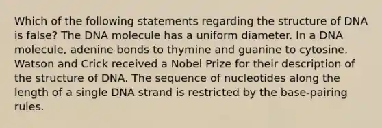 Which of the following statements regarding the structure of DNA is false? The DNA molecule has a uniform diameter. In a DNA molecule, adenine bonds to thymine and guanine to cytosine. Watson and Crick received a Nobel Prize for their description of the structure of DNA. The sequence of nucleotides along the length of a single DNA strand is restricted by the base-pairing rules.