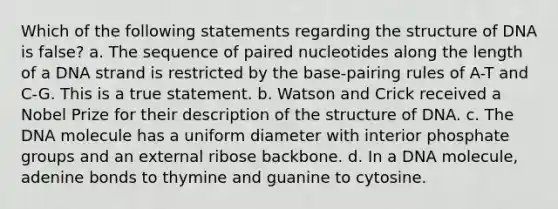 Which of the following statements regarding the structure of DNA is false? a. The sequence of paired nucleotides along the length of a DNA strand is restricted by the base-pairing rules of A-T and C-G. This is a true statement. b. Watson and Crick received a Nobel Prize for their description of the structure of DNA. c. The DNA molecule has a uniform diameter with interior phosphate groups and an external ribose backbone. d. In a DNA molecule, adenine bonds to thymine and guanine to cytosine.