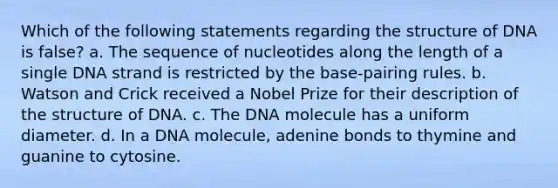 Which of the following statements regarding the structure of DNA is false? a. The sequence of nucleotides along the length of a single DNA strand is restricted by the base-pairing rules. b. Watson and Crick received a Nobel Prize for their description of the structure of DNA. c. The DNA molecule has a uniform diameter. d. In a DNA molecule, adenine bonds to thymine and guanine to cytosine.