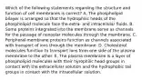 Which of the following statements regarding the structure and function of cell membranes is correct? A. The phospholipid bilayer is arranged so that the hydrophilic heads of the phospholipid molecule face the extra- and intracellular fluids. B. Some proteins integrated into the membrane serve as channels for the passage of nonpolar molecules through the membrane. C. Peripheral membrane proteins function as channels associated with transport of ions through the membrane. D. Cholesterol molecules function to transport ions from one side of the plasma membrane to the other. E. The plasma membrane is a layer of phospholipid molecules with their hyrophilic head groups in contact with the extracellular solution and the hydrophobic tail groups in contact with the intracellular solution.