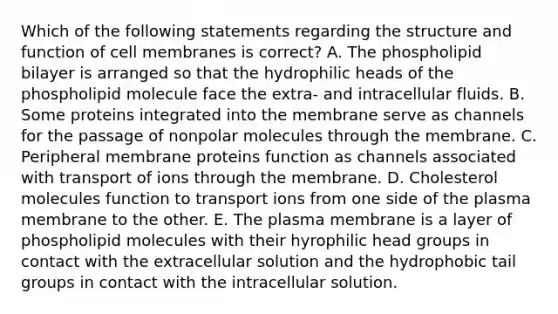 Which of the following statements regarding the structure and function of cell membranes is correct? A. The phospholipid bilayer is arranged so that the hydrophilic heads of the phospholipid molecule face the extra- and intracellular fluids. B. Some proteins integrated into the membrane serve as channels for the passage of nonpolar molecules through the membrane. C. Peripheral membrane proteins function as channels associated with transport of ions through the membrane. D. Cholesterol molecules function to transport ions from one side of the plasma membrane to the other. E. The plasma membrane is a layer of phospholipid molecules with their hyrophilic head groups in contact with the extracellular solution and the hydrophobic tail groups in contact with the intracellular solution.