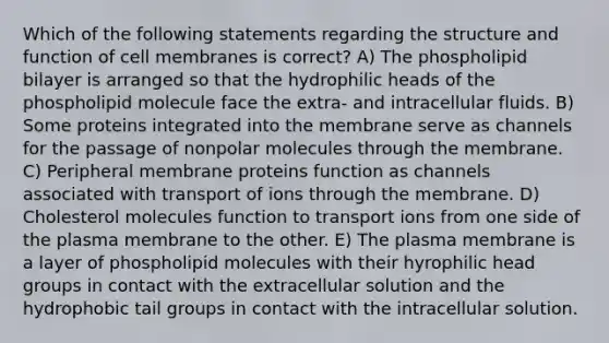 Which of the following statements regarding the structure and function of cell membranes is correct? A) The phospholipid bilayer is arranged so that the hydrophilic heads of the phospholipid molecule face the extra- and intracellular fluids. B) Some proteins integrated into the membrane serve as channels for the passage of nonpolar molecules through the membrane. C) Peripheral membrane proteins function as channels associated with transport of ions through the membrane. D) Cholesterol molecules function to transport ions from one side of the plasma membrane to the other. E) The plasma membrane is a layer of phospholipid molecules with their hyrophilic head groups in contact with the extracellular solution and the hydrophobic tail groups in contact with the intracellular solution.