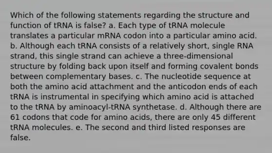 Which of the following statements regarding the structure and function of tRNA is false? a. Each type of tRNA molecule translates a particular mRNA codon into a particular amino acid. b. Although each tRNA consists of a relatively short, single RNA strand, this single strand can achieve a three-dimensional structure by folding back upon itself and forming covalent bonds between complementary bases. c. The nucleotide sequence at both the amino acid attachment and the anticodon ends of each tRNA is instrumental in specifying which amino acid is attached to the tRNA by aminoacyl-tRNA synthetase. d. Although there are 61 codons that code for amino acids, there are only 45 different tRNA molecules. e. The second and third listed responses are false.