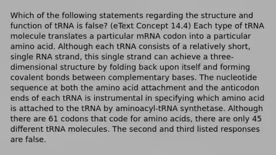 Which of the following statements regarding the structure and function of tRNA is false? (eText Concept 14.4) Each type of tRNA molecule translates a particular mRNA codon into a particular amino acid. Although each tRNA consists of a relatively short, single RNA strand, this single strand can achieve a three-dimensional structure by folding back upon itself and forming covalent bonds between complementary bases. The nucleotide sequence at both the amino acid attachment and the anticodon ends of each tRNA is instrumental in specifying which amino acid is attached to the tRNA by aminoacyl-tRNA synthetase. Although there are 61 codons that code for amino acids, there are only 45 different tRNA molecules. The second and third listed responses are false.