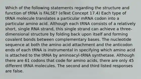 Which of the following statements regarding the structure and function of tRNA is FALSE? (eText Concept 17.4) Each type of tRNA molecule translates a particular mRNA codon into a particular amino acid. Although each tRNA consists of a relatively short, single RNA strand, this single strand can achieve a three-dimensional structure by folding back upon itself and forming covalent bonds between complementary bases. The nucleotide sequence at both the amino acid attachment and the anticodon ends of each tRNA is instrumental in specifying which amino acid is attached to the tRNA by aminoacyl-tRNA synthetase. Although there are 61 codons that code for amino acids, there are only 45 different tRNA molecules. The second and third listed responses are false.