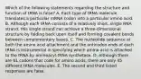 Which of the following statements regarding the structure and function of tRNA is false? A. Each type of tRNA molecule translates a particular mRNA codon into a particular amino acid. B. Although each tRNA consists of a relatively short, single RNA strand, this single strand can achieve a three-dimensional structure by folding back upon itself and forming covalent bonds between complementary bases. C. The nucleotide sequence at both the amino acid attachment and the anticodon ends of each tRNA is instrumental in specifying which amino acid is attached to the tRNA by aminoacyl-tRNA synthetase. D. Although there are 61 codons that code for amino acids, there are only 45 different tRNA molecules. E. The second and third listed responses are false.