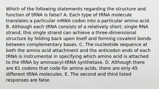 Which of the following statements regarding the structure and function of tRNA is false? A. Each type of tRNA molecule translates a particular mRNA codon into a particular amino acid. B. Although each tRNA consists of a relatively short, single RNA strand, this single strand can achieve a three-dimensional structure by folding back upon itself and forming covalent bonds between complementary bases. C. The nucleotide sequence at both the amino acid attachment and the anticodon ends of each tRNA is instrumental in specifying which amino acid is attached to the tRNA by aminoacyl-tRNA synthetase. D. Although there are 61 codons that code for amino acids, there are only 45 different tRNA molecules. E. The second and third listed responses are false.