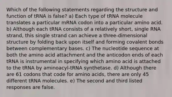 Which of the following statements regarding the structure and function of tRNA is false? a) Each type of tRNA molecule translates a particular mRNA codon into a particular amino acid. b) Although each tRNA consists of a relatively short, single RNA strand, this single strand can achieve a three-dimensional structure by folding back upon itself and forming <a href='https://www.questionai.com/knowledge/kWply8IKUM-covalent-bonds' class='anchor-knowledge'>covalent bonds</a> between complementary bases. c) The nucleotide sequence at both the amino acid attachment and the anticodon ends of each tRNA is instrumental in specifying which amino acid is attached to the tRNA by aminoacyl-tRNA synthetase. d) Although there are 61 codons that code for <a href='https://www.questionai.com/knowledge/k9gb720LCl-amino-acids' class='anchor-knowledge'>amino acids</a>, there are only 45 different tRNA molecules. e) The second and third listed responses are false.