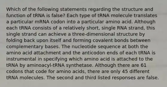 Which of the following statements regarding the structure and function of tRNA is false? Each type of tRNA molecule translates a particular mRNA codon into a particular amino acid. Although each tRNA consists of a relatively short, single RNA strand, this single strand can achieve a three-dimensional structure by folding back upon itself and forming covalent bonds between complementary bases. The nucleotide sequence at both the amino acid attachment and the anticodon ends of each tRNA is instrumental in specifying which amino acid is attached to the tRNA by aminoacyl-tRNA synthetase. Although there are 61 codons that code for amino acids, there are only 45 different tRNA molecules. The second and third listed responses are false.