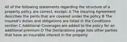 All of the following statements regarding the structure of a property policy are correct, except: A The Insuring Agreement describes the perils that are covered under the policy B The insured's duties and obligations are listed in the Conditions section C Additional Coverages are added to the policy for an additional premium D The Declarations page lists other parties that have an insurable interest in the property