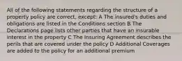 All of the following statements regarding the structure of a property policy are correct, except: A The insured's duties and obligations are listed in the Conditions section B The Declarations page lists other parties that have an insurable interest in the property C The Insuring Agreement describes the perils that are covered under the policy D Additional Coverages are added to the policy for an additional premium