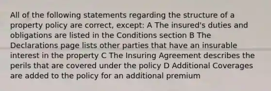 All of the following statements regarding the structure of a property policy are correct, except: A The insured's duties and obligations are listed in the Conditions section B The Declarations page lists other parties that have an insurable interest in the property C The Insuring Agreement describes the perils that are covered under the policy D Additional Coverages are added to the policy for an additional premium