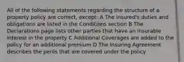 All of the following statements regarding the structure of a property policy are correct, except: A The insured's duties and obligations are listed in the Conditions section B The Declarations page lists other parties that have an insurable interest in the property C Additional Coverages are added to the policy for an additional premium D The Insuring Agreement describes the perils that are covered under the policy