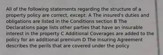 All of the following statements regarding the structure of a property policy are correct, except: A The insured's duties and obligations are listed in the Conditions section B The Declarations page lists other parties that have an insurable interest in the property C Additional Coverages are added to the policy for an additional premium D The Insuring Agreement describes the perils that are covered under the policy