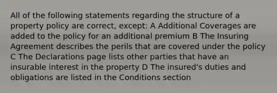 All of the following statements regarding the structure of a property policy are correct, except: A Additional Coverages are added to the policy for an additional premium B The Insuring Agreement describes the perils that are covered under the policy C The Declarations page lists other parties that have an insurable interest in the property D The insured's duties and obligations are listed in the Conditions section