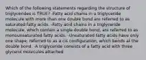 Which of the following statements regarding the structure of triglycerides is TRUE? -Fatty acid chains in a triglyceride molecule with more than one double bond are referred to as saturated fatty acids. -Fatty acid chains in a triglyceride molecule, which contain a single double bond, are referred to as monounsaturated fatty acids. -Unsaturated fatty acids have only one shape, referred to as a cis configuration, which bends at the double bond. -A triglyceride consists of a fatty acid with three glycerol molecules attached