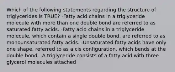 Which of the following statements regarding the structure of triglycerides is TRUE? -Fatty acid chains in a triglyceride molecule with more than one double bond are referred to as saturated fatty acids. -Fatty acid chains in a triglyceride molecule, which contain a single double bond, are referred to as monounsaturated fatty acids. -Unsaturated fatty acids have only one shape, referred to as a cis configuration, which bends at the double bond. -A triglyceride consists of a fatty acid with three glycerol molecules attached