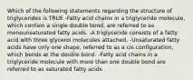 Which of the following statements regarding the structure of triglycerides is TRUE -Fatty acid chains in a triglyceride molecule, which contain a single double bond, are referred to as monounsaturated fatty acids. -A triglyceride consists of a fatty acid with three glycerol molecules attached. -Unsaturated fatty acids have only one shape, referred to as a cis configuration, which bends at the double bond. -Fatty acid chains in a triglyceride molecule with more than one double bond are referred to as saturated fatty acids