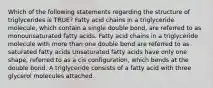 Which of the following statements regarding the structure of triglycerides is TRUE? Fatty acid chains in a triglyceride molecule, which contain a single double bond, are referred to as monounsaturated fatty acids. Fatty acid chains in a triglyceride molecule with more than one double bond are referred to as saturated fatty acids Unsaturated fatty acids have only one shape, referred to as a cis configuration, which bends at the double bond. A triglyceride consists of a fatty acid with three glycerol molecules attached.