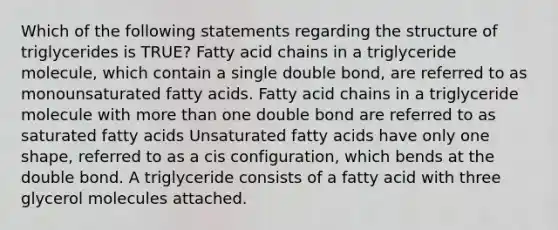 Which of the following statements regarding the structure of triglycerides is TRUE? Fatty acid chains in a triglyceride molecule, which contain a single double bond, are referred to as monounsaturated fatty acids. Fatty acid chains in a triglyceride molecule with more than one double bond are referred to as saturated fatty acids Unsaturated fatty acids have only one shape, referred to as a cis configuration, which bends at the double bond. A triglyceride consists of a fatty acid with three glycerol molecules attached.