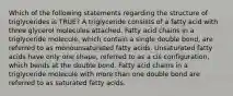 Which of the following statements regarding the structure of triglycerides is TRUE? A triglyceride consists of a fatty acid with three glycerol molecules attached. Fatty acid chains in a triglyceride molecule, which contain a single double bond, are referred to as monounsaturated fatty acids. Unsaturated fatty acids have only one shape, referred to as a cis configuration, which bends at the double bond. Fatty acid chains in a triglyceride molecule with more than one double bond are referred to as saturated fatty acids.