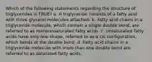 Which of the following statements regarding the structure of triglycerides is TRUE? a. A triglyceride consists of a fatty acid with three glycerol molecules attached. b. Fatty acid chains in a triglyceride molecule, which contain a single double bond, are referred to as monounsaturated fatty acids. c. Unsaturated fatty acids have only one shape, referred to as a cis configuration, which bends at the double bond. d. Fatty acid chains in a triglyceride molecule with more than one double bond are referred to as saturated fatty acids.