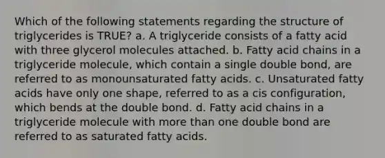 Which of the following statements regarding the structure of triglycerides is TRUE? a. A triglyceride consists of a fatty acid with three glycerol molecules attached. b. Fatty acid chains in a triglyceride molecule, which contain a single double bond, are referred to as monounsaturated fatty acids. c. Unsaturated fatty acids have only one shape, referred to as a cis configuration, which bends at the double bond. d. Fatty acid chains in a triglyceride molecule with more than one double bond are referred to as saturated fatty acids.