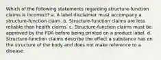 Which of the following statements regarding structure-function claims is incorrect? a. A label disclaimer must accompany a structure-function claim. b. Structure-function claims are less reliable than health claims. c. Structure-function claims must be approved by the FDA before being printed on a product label. d. Structure-function claims describe the effect a substance has on the structure of the body and does not make reference to a disease.