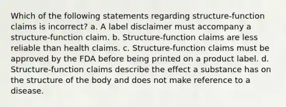 Which of the following statements regarding structure-function claims is incorrect? a. A label disclaimer must accompany a structure-function claim. b. Structure-function claims are less reliable than health claims. c. Structure-function claims must be approved by the FDA before being printed on a product label. d. Structure-function claims describe the effect a substance has on the structure of the body and does not make reference to a disease.