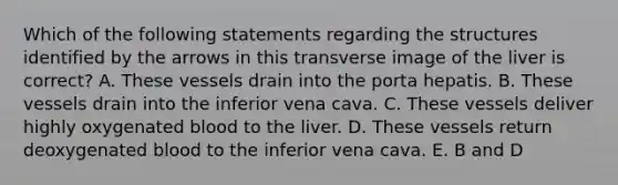 Which of the following statements regarding the structures identified by the arrows in this transverse image of the liver is correct? A. These vessels drain into the porta hepatis. B. These vessels drain into the inferior vena cava. C. These vessels deliver highly oxygenated blood to the liver. D. These vessels return deoxygenated blood to the inferior vena cava. E. B and D