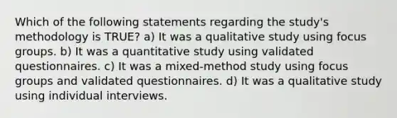 Which of the following statements regarding the study's methodology is TRUE? a) It was a qualitative study using focus groups. b) It was a quantitative study using validated questionnaires. c) It was a mixed-method study using focus groups and validated questionnaires. d) It was a qualitative study using individual interviews.