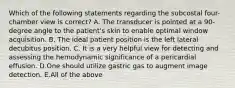 Which of the following statements regarding the subcostal four-chamber view is correct? A. The transducer is pointed at a 90-degree angle to the patient's skin to enable optimal window acquisition. B. The ideal patient position is the left lateral decubitus position. C. It is a very helpful view for detecting and assessing the hemodynamic significance of a pericardial effusion. D.One should utilize gastric gas to augment image detection. E.All of the above