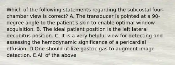 Which of the following statements regarding the subcostal four-chamber view is correct? A. The transducer is pointed at a 90-degree angle to the patient's skin to enable optimal window acquisition. B. The ideal patient position is the left lateral decubitus position. C. It is a very helpful view for detecting and assessing the hemodynamic significance of a pericardial effusion. D.One should utilize gastric gas to augment image detection. E.All of the above