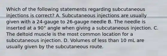 Which of the following statements regarding subcutaneous injections is correct? A. Subcutaneous injections are usually given with a 24-gauge to 26-gauge needle B. The needle is inserted at a 90° angle when giving a subcutaneous injection. C. The deltoid muscle is the most common location for a subcutaneous injection. D. Volumes of less than 10 mL are usually given by the subcutaneous route.