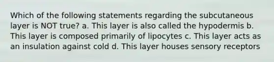 Which of the following statements regarding the subcutaneous layer is NOT true? a. This layer is also called the hypodermis b. This layer is composed primarily of lipocytes c. This layer acts as an insulation against cold d. This layer houses sensory receptors