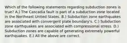 Which of the following statements regarding subduction zones is true? A.) The Cascadia fault is part of a subduction zone located in the Northeast United States. B.) Subduction zone earthquakes are associated with convergent plate boundary's. C.) Subduction zone earthquakes are associated with compressional stress. D.) Subduction zones are capable of generating extremely powerful earthquakes. E.) All the above are correct.