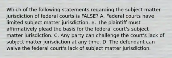 Which of the following statements regarding the subject matter jurisdiction of <a href='https://www.questionai.com/knowledge/kzzdxYQ4u6-federal-courts' class='anchor-knowledge'>federal courts</a> is FALSE? A. Federal courts have limited subject matter jurisdiction. B. The plaintiff must affirmatively plead the basis for the federal court's subject matter jurisdiction. C. Any party can challenge the court's lack of subject matter jurisdiction at any time. D. The defendant can waive the federal court's lack of subject matter jurisdiction.